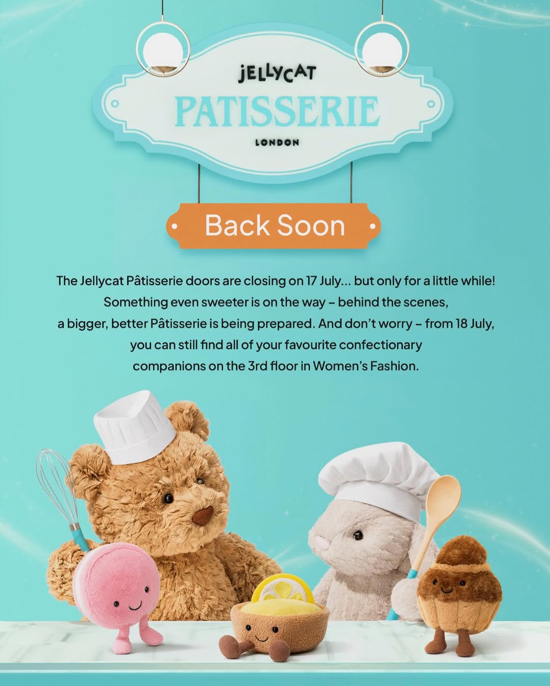 The Jellycat Pâtisserie doors are closing on 17th July... but only for a little while!

Behind the scenes, something even tastier is on the rise. Alongside a fresh batch of moreish pals, a bigger, better Pâtisserie is being prepared – and like any truly delicious recipe, it takes a little time to perfect 🥰

Don’t worry – from 18th July, all of your favourite treats will still be waiting for you on the 3rd floor in Women’s Fashion, Galeries Lafayette there to keep the sweetness going until the Pâtisserie reopens💙